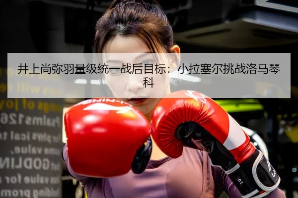 井上尚弥羽量级统一战后目标：小拉塞尔挑战洛马琴科